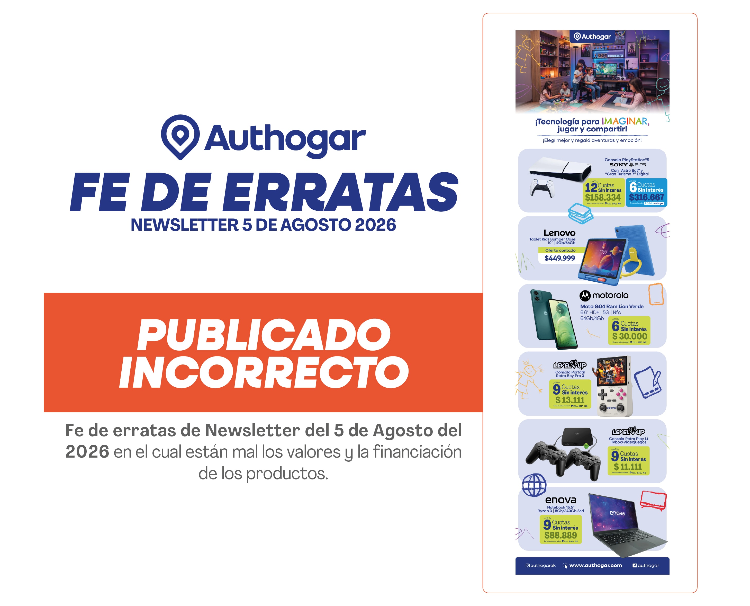 Authogar FE DE ERRATAS NEWSLETTER 5 DE AGOSTO 2026 PUBLICADO INCORRECTO Fe de erratas de Newsletter del 5 de Agosto del 2026 en el cual están mal los valores y la financiación de los productos. Tecnología para imaginar, jugar y compartir. ¡Elegí mejor y regalá aventuras y entretenimiento! Consola PlayStation 5 SONY + 2 joysticks DualSense. Lenovo Tablet Lenovo Tab M10 3rd Gen. Motorola Moto G64 Ram Luna Verde. Level Up Joystick PS4. Enova Notebook.
